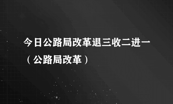 今日公路局改革退三收二进一（公路局改革）