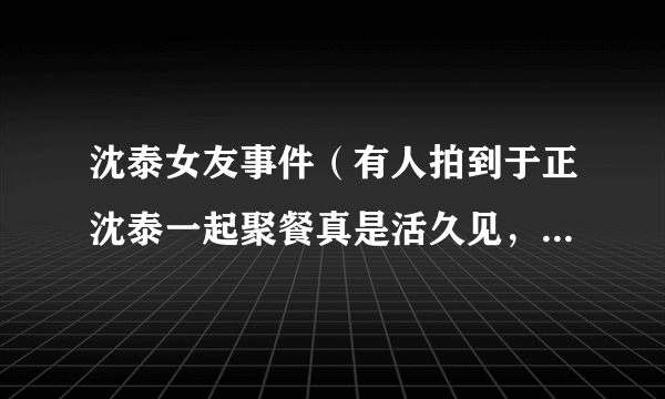 沈泰女友事件（有人拍到于正沈泰一起聚餐真是活久见，两个人之间曾经发生过哪些纠葛）八卦_飞外网