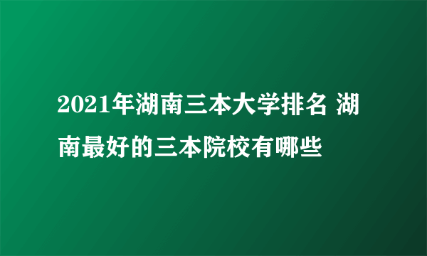 2021年湖南三本大学排名 湖南最好的三本院校有哪些