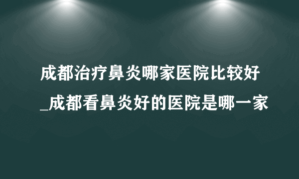 成都治疗鼻炎哪家医院比较好_成都看鼻炎好的医院是哪一家