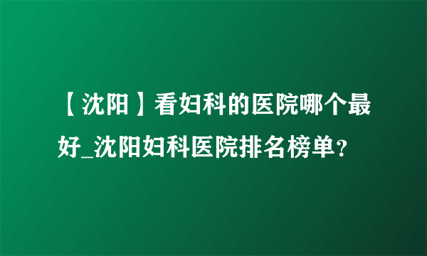 【沈阳】看妇科的医院哪个最好_沈阳妇科医院排名榜单？