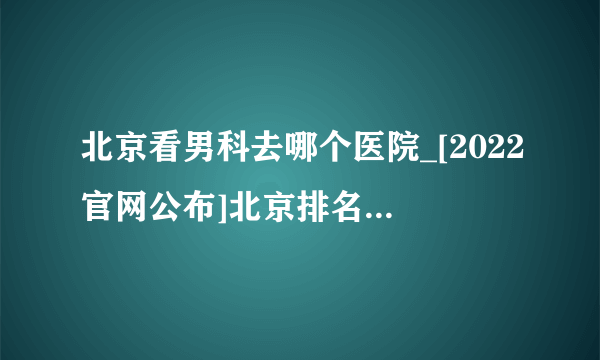 北京看男科去哪个医院_[2022官网公布]北京排名前十男科医院揭晓