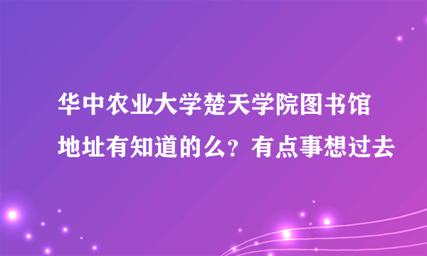 华中农业大学楚天学院图书馆地址有知道的么？有点事想过去