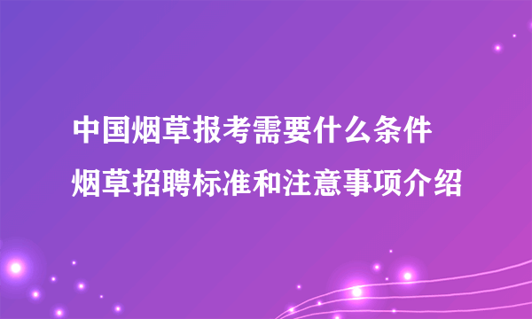 中国烟草报考需要什么条件 烟草招聘标准和注意事项介绍