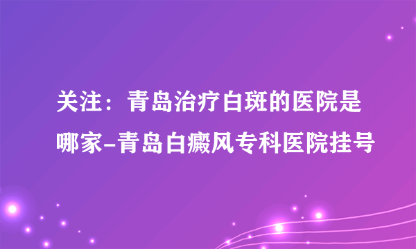 关注：青岛治疗白斑的医院是哪家-青岛白癜风专科医院挂号