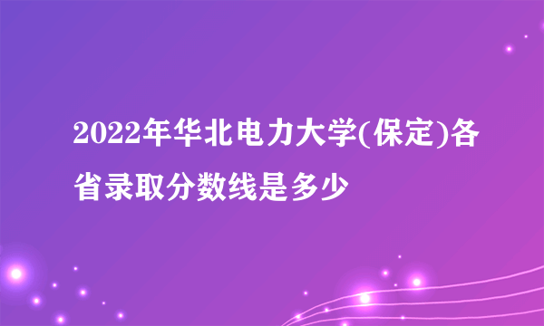 2022年华北电力大学(保定)各省录取分数线是多少