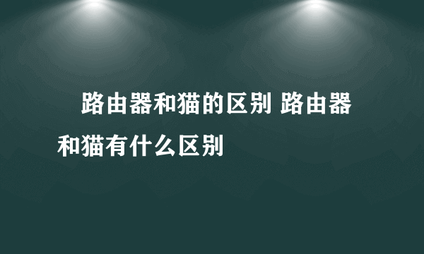 ​路由器和猫的区别 路由器和猫有什么区别