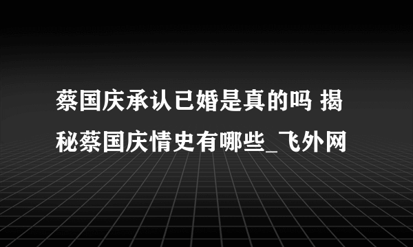 蔡国庆承认已婚是真的吗 揭秘蔡国庆情史有哪些_飞外网