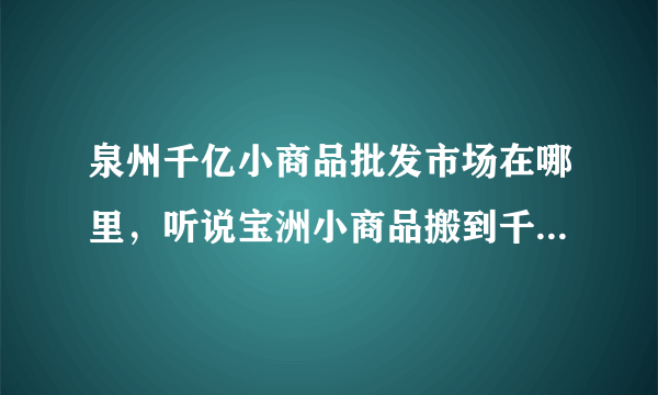 泉州千亿小商品批发市场在哪里，听说宝洲小商品搬到千亿了 我想去看看