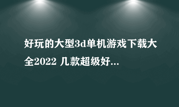 好玩的大型3d单机游戏下载大全2022 几款超级好玩的大型3D单机手游下载推荐