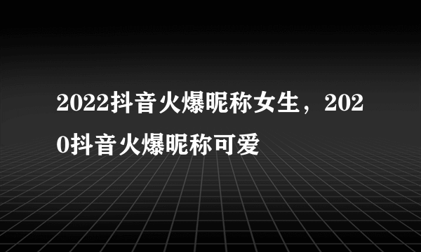 2022抖音火爆昵称女生，2020抖音火爆昵称可爱