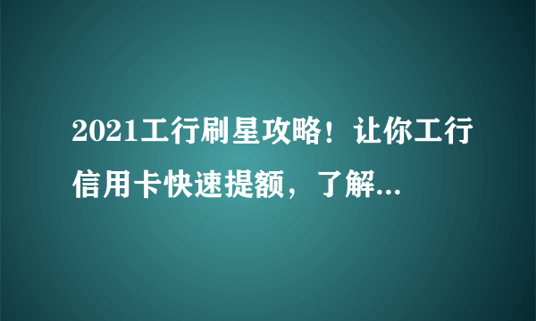 2021工行刷星攻略！让你工行信用卡快速提额，了解刷星新规则！