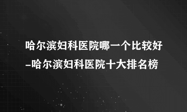 哈尔滨妇科医院哪一个比较好-哈尔滨妇科医院十大排名榜