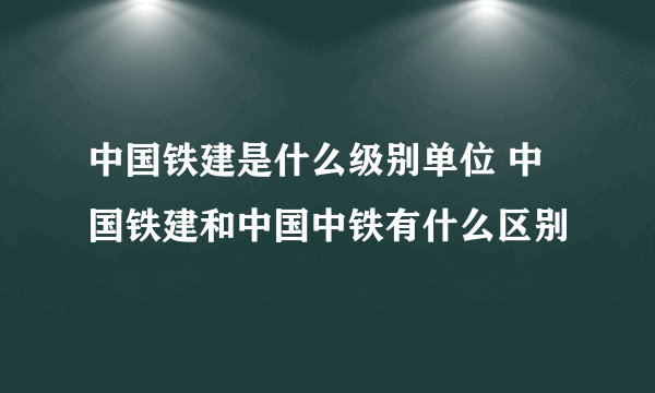 中国铁建是什么级别单位 中国铁建和中国中铁有什么区别