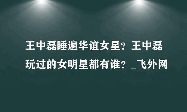 王中磊睡遍华谊女星？王中磊玩过的女明星都有谁？_飞外网