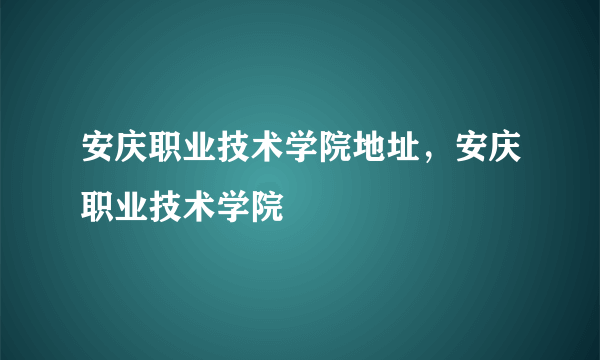 安庆职业技术学院地址，安庆职业技术学院