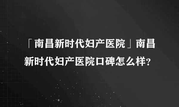 「南昌新时代妇产医院」南昌新时代妇产医院口碑怎么样？