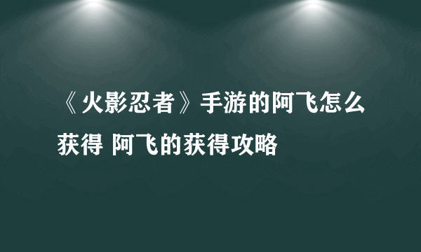 《火影忍者》手游的阿飞怎么获得 阿飞的获得攻略