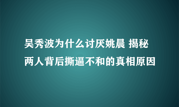 吴秀波为什么讨厌姚晨 揭秘两人背后撕逼不和的真相原因