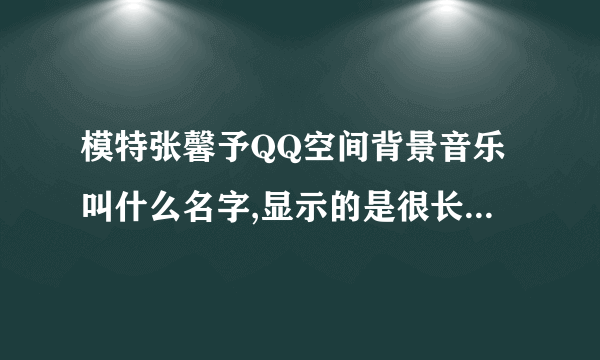 模特张馨予QQ空间背景音乐叫什么名字,显示的是很长的下划线.显示的是网络歌手唱的。求高手指点