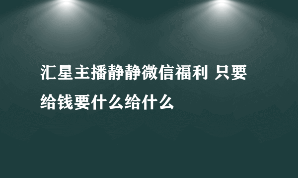 汇星主播静静微信福利 只要给钱要什么给什么