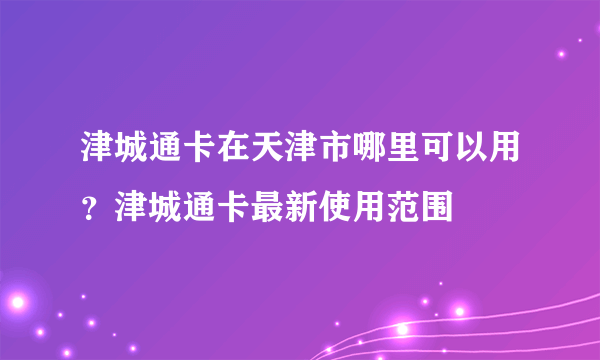 津城通卡在天津市哪里可以用？津城通卡最新使用范围