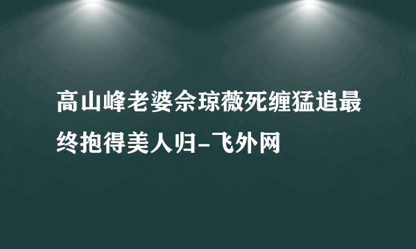 高山峰老婆佘琼薇死缠猛追最终抱得美人归-飞外网