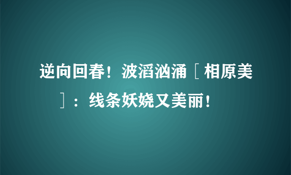 逆向回春！波滔汹涌［相原美咲］：线条妖娆又美丽！