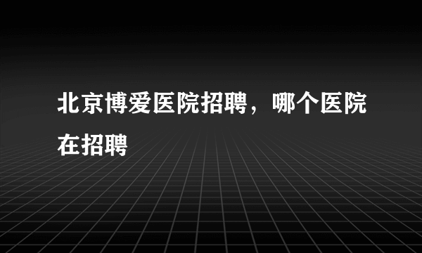 北京博爱医院招聘，哪个医院在招聘