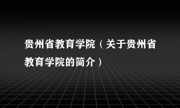 贵州省教育学院（关于贵州省教育学院的简介）