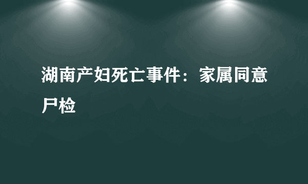 湖南产妇死亡事件：家属同意尸检