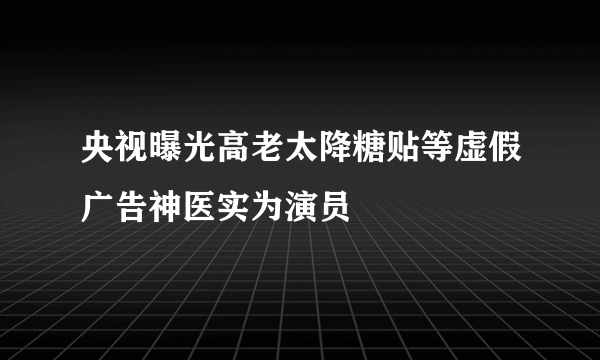 央视曝光高老太降糖贴等虚假广告神医实为演员