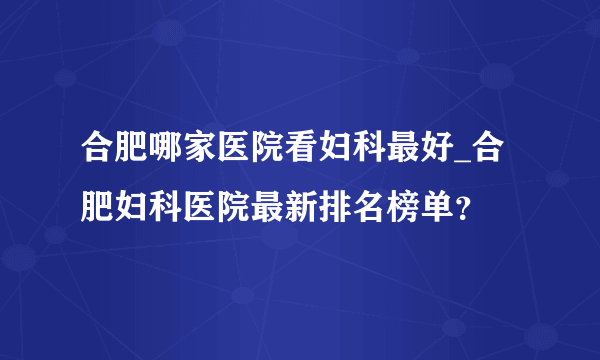 合肥哪家医院看妇科最好_合肥妇科医院最新排名榜单？