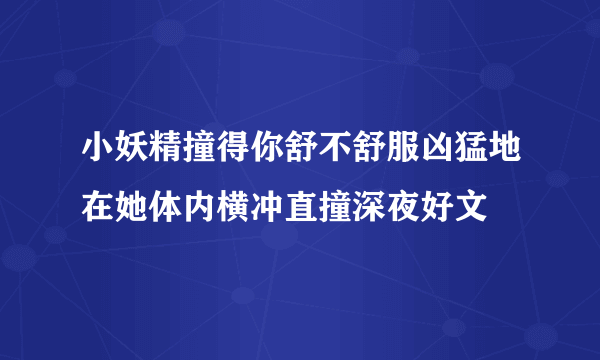 小妖精撞得你舒不舒服凶猛地在她体内横冲直撞深夜好文