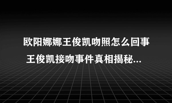 欧阳娜娜王俊凯吻照怎么回事 王俊凯接吻事件真相揭秘_飞外网