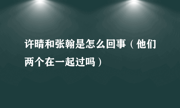 许晴和张翰是怎么回事（他们两个在一起过吗）