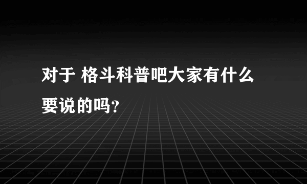 对于 格斗科普吧大家有什么要说的吗？