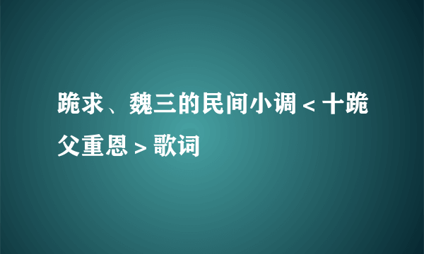 跪求、魏三的民间小调＜十跪父重恩＞歌词