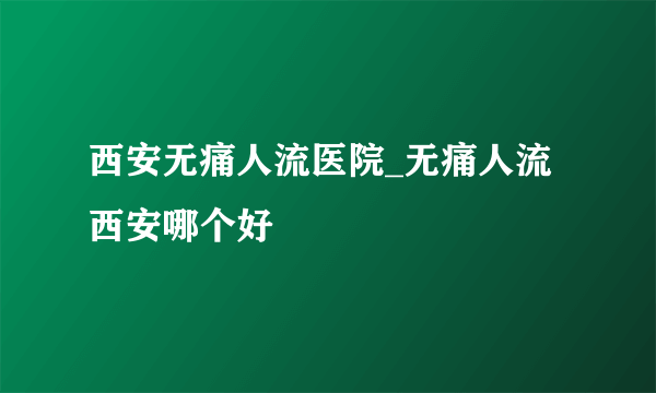 西安无痛人流医院_无痛人流西安哪个好