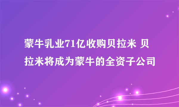 蒙牛乳业71亿收购贝拉米 贝拉米将成为蒙牛的全资子公司