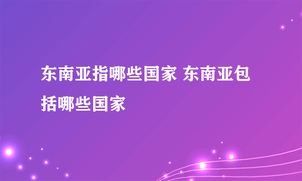 东南亚指哪些国家 东南亚包括哪些国家