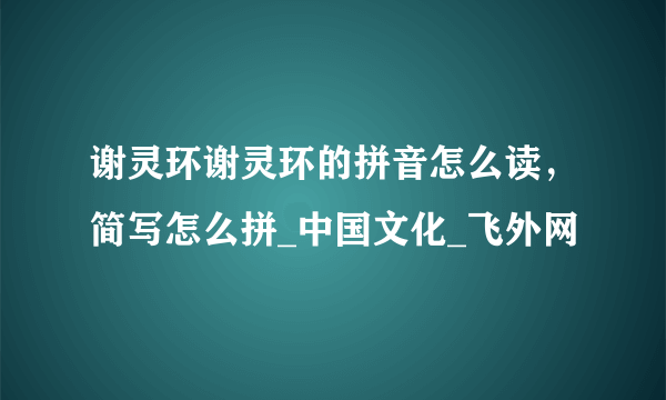 谢灵环谢灵环的拼音怎么读，简写怎么拼_中国文化_飞外网