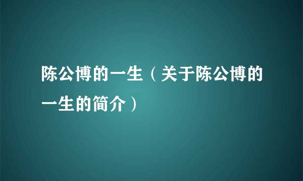 陈公博的一生（关于陈公博的一生的简介）