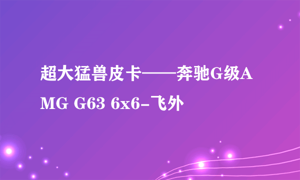 超大猛兽皮卡——奔驰G级AMG G63 6x6-飞外