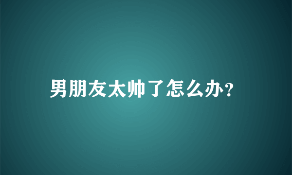 男朋友太帅了怎么办？