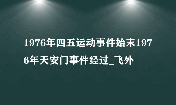 1976年四五运动事件始末1976年天安门事件经过_飞外