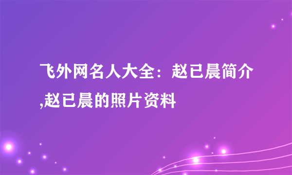 飞外网名人大全：赵已晨简介,赵已晨的照片资料