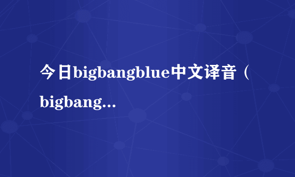 今日bigbangblue中文译音（bigbangblue）