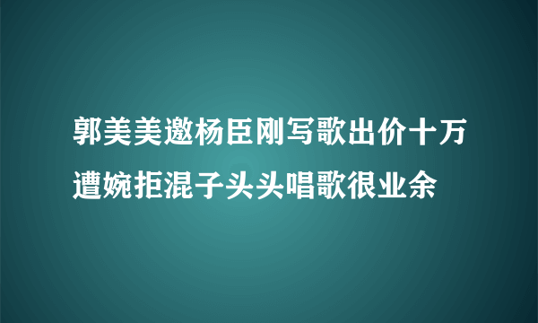 郭美美邀杨臣刚写歌出价十万遭婉拒混子头头唱歌很业余