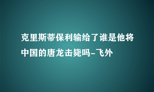 克里斯蒂保利输给了谁是他将中国的唐龙击毙吗-飞外